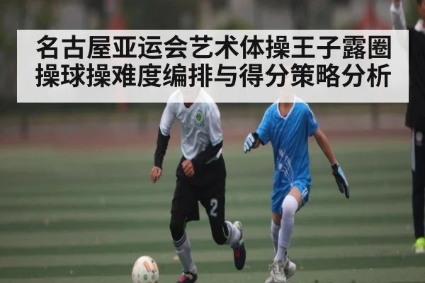 名古屋亚运会艺术体操王子露圈操球操难度编排与得分策略分析